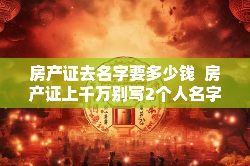 房产证去名字要多少钱  房产证上千万别写2个人名字