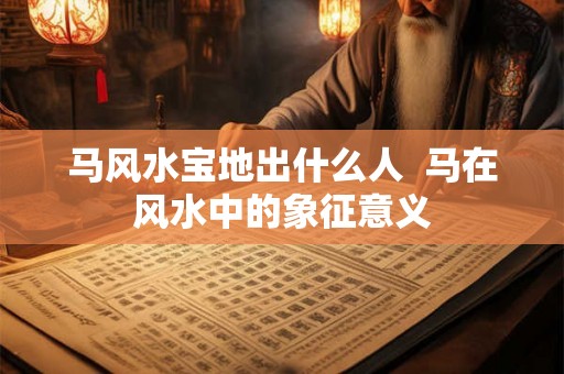 马风水宝地出什么人 马在风水中的象征意义 马风水宝地出什么人 马在风水中的象征意义