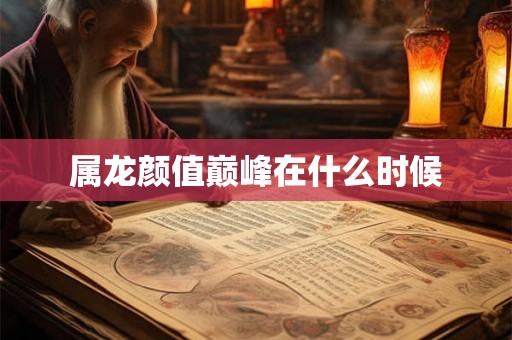 属龙颜值巅峰在什么时候 属龙颜值巅峰在什么时候