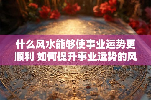 什么风水能够使事业运势更顺利 如何提升事业运势的风水 什么风水能够使事业运势更顺利 如何提升事业运势的风水