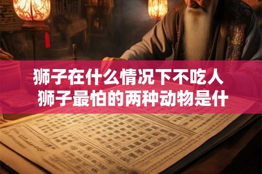 狮子在什么情况下不吃人  狮子最怕的两种动物是什么