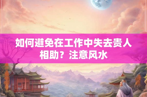 如何避免在工作中失去贵人相助？注意风水