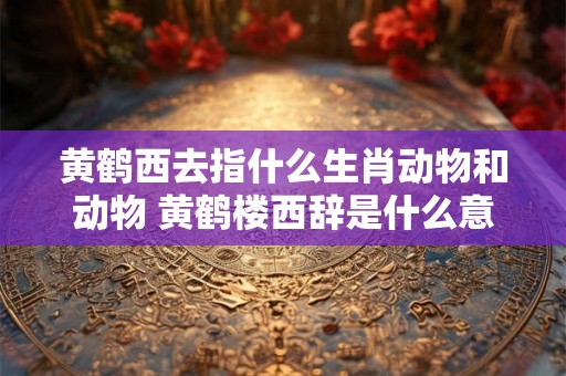 黄鹤西去指什么生肖动物和动物 黄鹤楼西辞是什么意思
