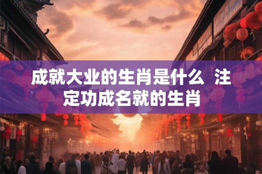 成就大业的生肖是什么  注定功成名就的生肖