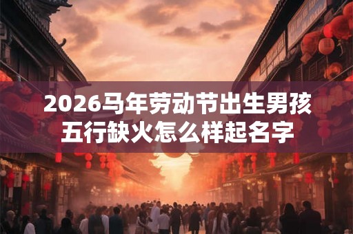 2026马年劳动节出生男孩五行缺火怎么样起名字