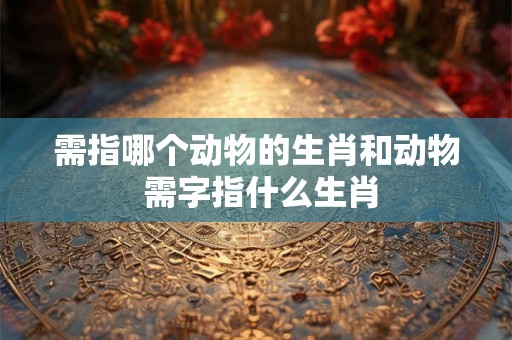 需指哪个动物的生肖和动物 需字指什么生肖
