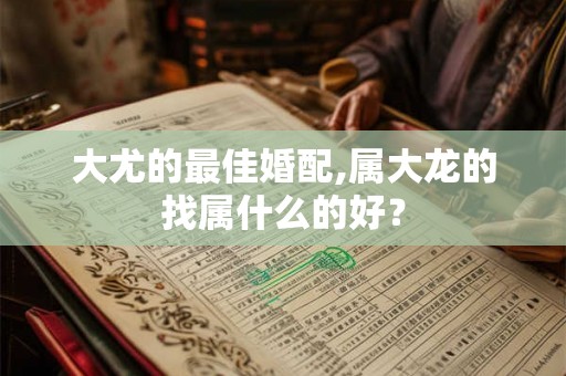 大尤的最佳婚配,属大龙的找属什么的好？