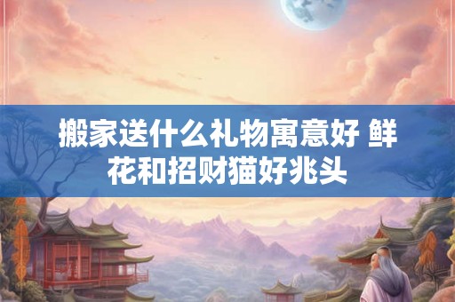 搬家送什么礼物寓意好 鲜花和招财猫好兆头
