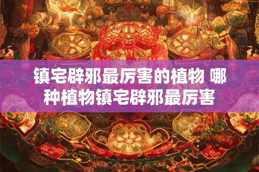 镇宅辟邪最厉害的植物 哪种植物镇宅辟邪最厉害