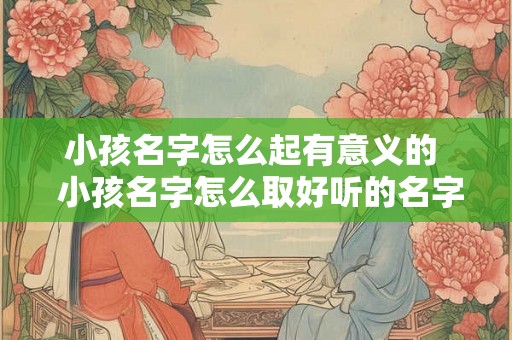 小孩名字怎么起有意义的  小孩名字怎么取好听的名字