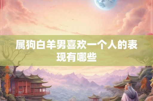 属狗白羊男喜欢一个人的表现有哪些