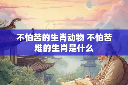 不怕苦的生肖动物 不怕苦难的生肖是什么 不怕苦的生肖动物 不怕苦难的生肖是什么