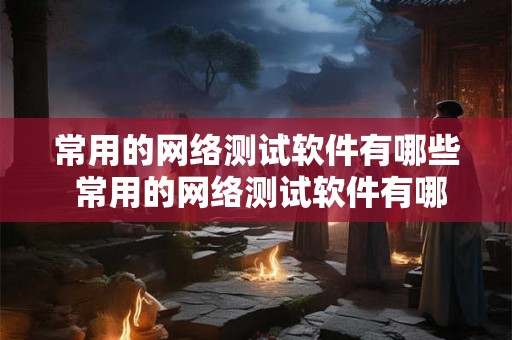 常用的网络测试软件有哪些 常用的网络测试软件有哪些