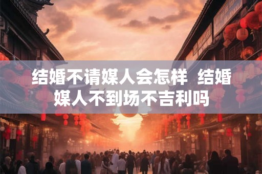 结婚不请媒人会怎样  结婚媒人不到场不吉利吗
