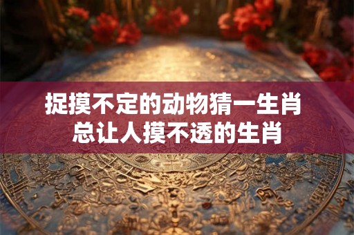 捉摸不定的动物猜一生肖 总让人摸不透的生肖 捉摸不定的动物猜一生肖 总让人摸不透的生肖