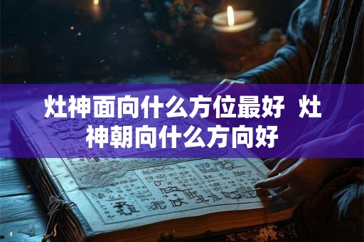 灶神面向什么方位最好  灶神朝向什么方向好