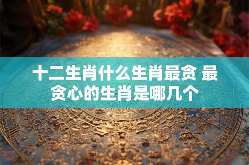 十二生肖什么生肖最贪 最贪心的生肖是哪几个
