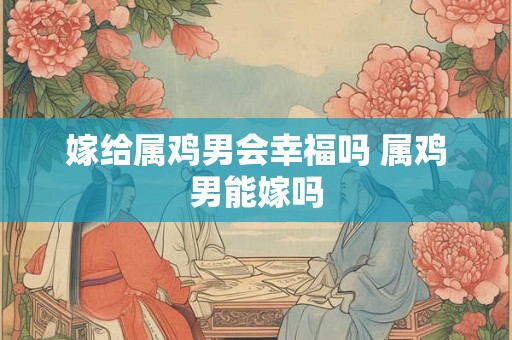 嫁给属鸡男会幸福吗 属鸡男能嫁吗 嫁给属鸡男会幸福吗 属鸡男能嫁吗