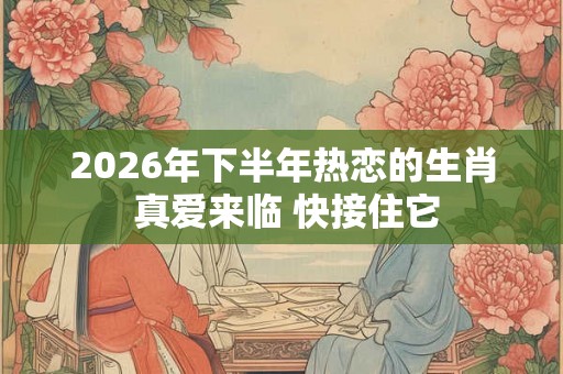 2026年下半年热恋的生肖 真爱来临 快接住它