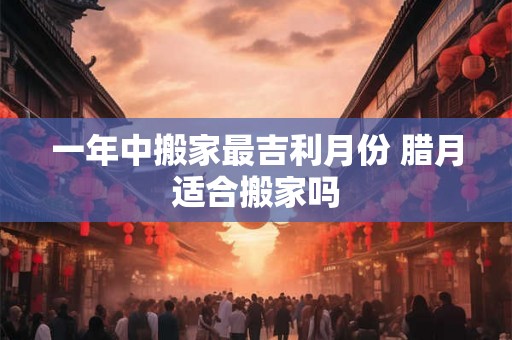一年中搬家最吉利月份 腊月适合搬家吗