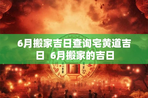 6月搬家吉日查询宅黄道吉日  6月搬家的吉日