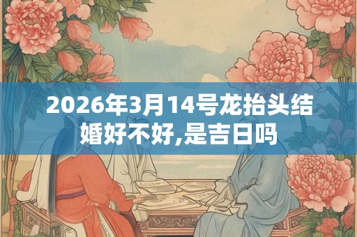 2026年3月14号龙抬头结婚好不好,是吉日吗 2026年3月14号龙抬头结婚好不好,是吉日吗