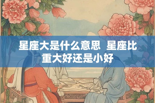 星座大是什么意思 星座比重大好还是小好 星座大是什么意思 星座比重大好还是小好