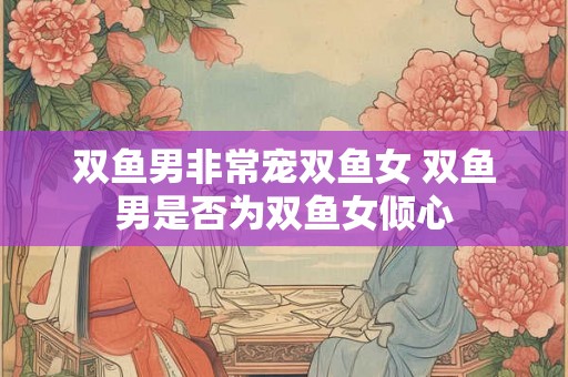 双鱼男非常宠双鱼女 双鱼男是否为双鱼女倾心 双鱼男非常宠双鱼女 双鱼男是否为双鱼女倾心