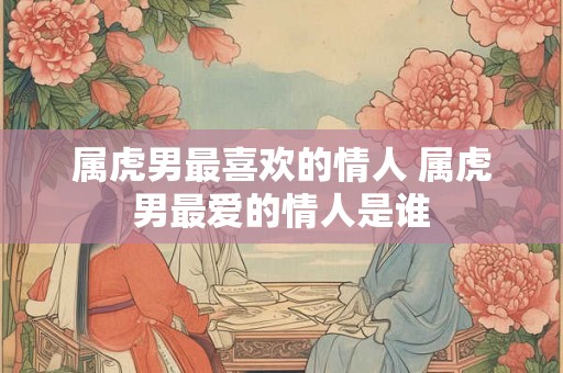 属虎男最喜欢的情人 属虎男最爱的情人是谁