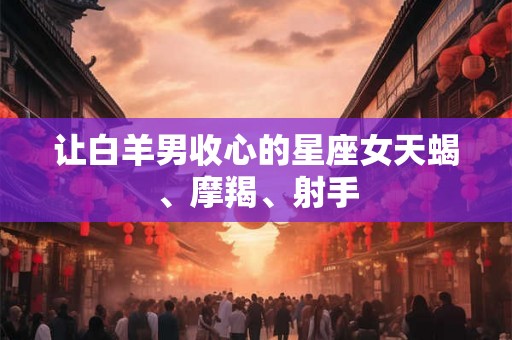 让白羊男收心的星座女天蝎、摩羯、射手 让白羊男收心的星座女天蝎、摩羯、射手