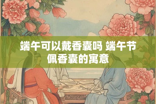 端午可以戴香囊吗 端午节佩香囊的寓意