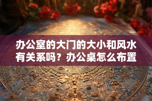 办公室的大门的大小和风水有关系吗？办公桌怎么布置的风水好？
