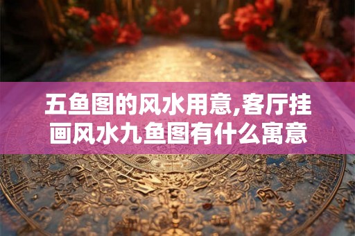 五鱼图的风水用意,客厅挂画风水九鱼图有什么寓意