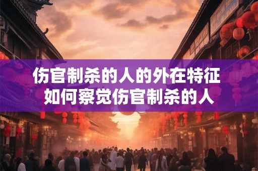伤官制杀的人的外在特征 如何察觉伤官制杀的人 伤官制杀的人的外在特征 如何察觉伤官制杀的人