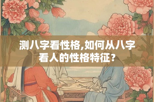 测八字看性格,如何从八字看人的性格特征？