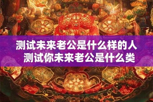 测试未来老公是什么样的人 测试你未来老公是什么类型的男人 测试未来老公是什么样的人 测试你未来老公是什么类型的男人