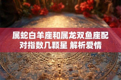 属蛇白羊座和属龙双鱼座配对指数几颗星 解析爱情