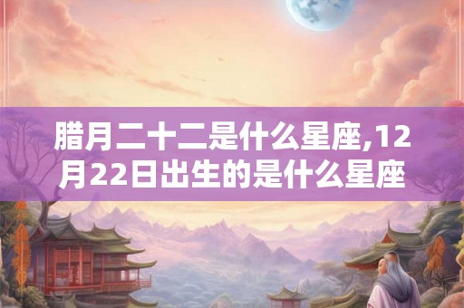 腊月二十二是什么星座,12月22日出生的是什么星座？