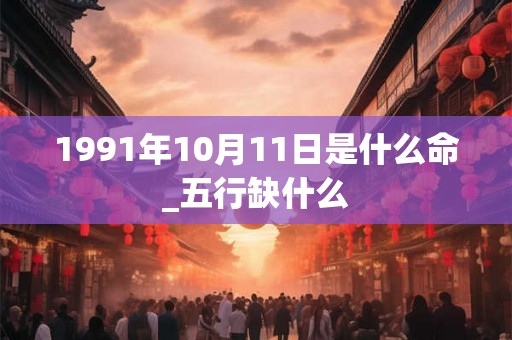 1991年10月11日是什么命_五行缺什么 1991年10月11日是什么命_五行缺什么