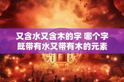 又含水又含木的字 哪个字既带有水又带有木的元素 又含水又含木的字 哪个字既带有水又带有木的元素