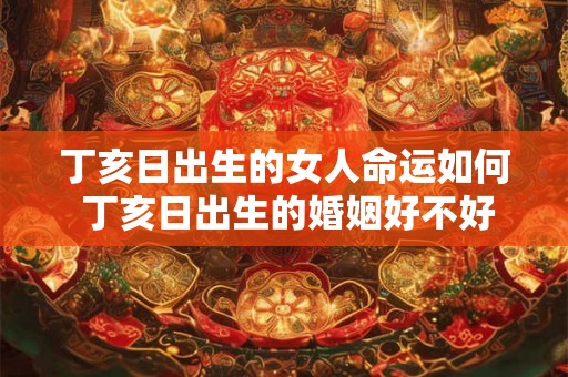 丁亥日出生的女人命运如何 丁亥日出生的婚姻好不好