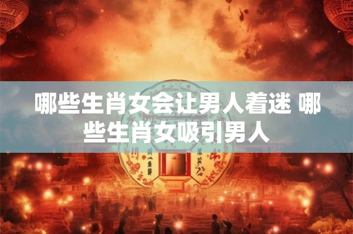 哪些生肖女会让男人着迷 哪些生肖女吸引男人