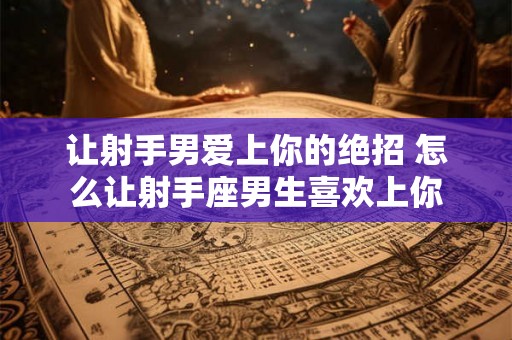 让射手男爱上你的绝招 怎么让射手座男生喜欢上你