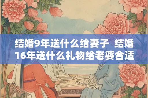结婚9年送什么给妻子  结婚16年送什么礼物给老婆合适