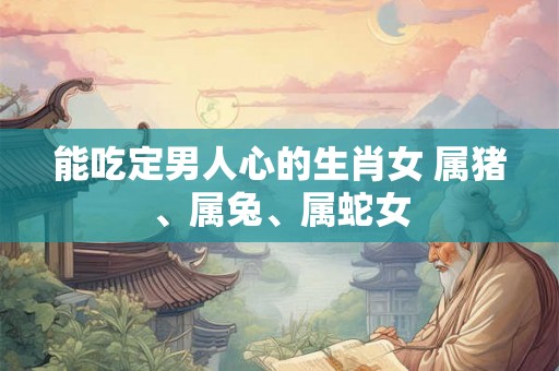 能吃定男人心的生肖女 属猪、属兔、属蛇女 能吃定男人心的生肖女 属猪、属兔、属蛇女