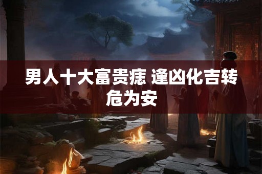 男人十大富贵痣 逢凶化吉转危为安 男人十大富贵痣 逢凶化吉转危为安