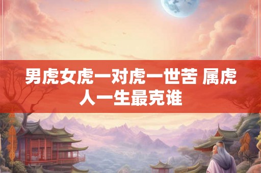 男虎女虎一对虎一世苦 属虎人一生最克谁 男虎女虎一对虎一世苦 属虎人一生最克谁