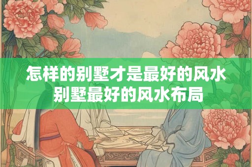 怎样的别墅才是最好的风水 别墅最好的风水布局
