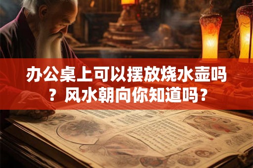 办公桌上可以摆放烧水壶吗？风水朝向你知道吗？