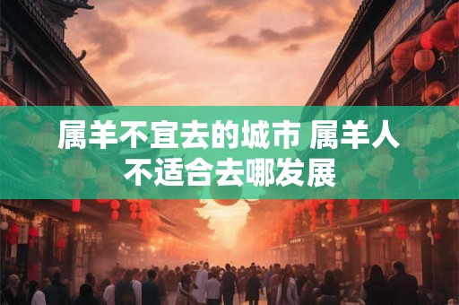 属羊不宜去的城市 属羊人不适合去哪发展